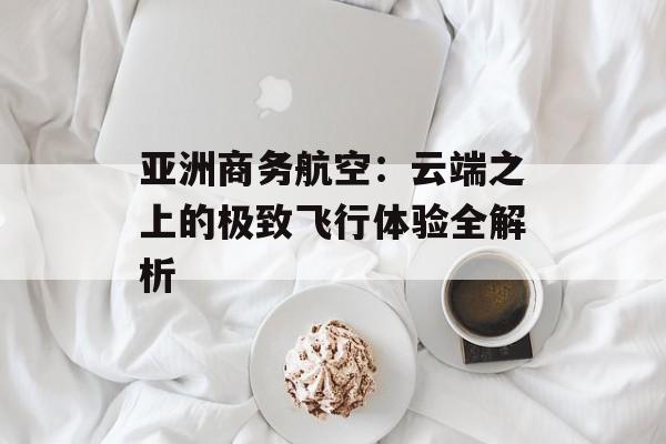 亚洲商务航空:云端之上的极致飞行体验全解析-第1张图片- 亚洲商务航空:云端之上的极致飞行体验全解析-第1张图片-