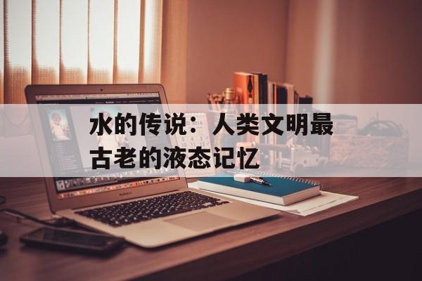 水的传说：人类文明最古老的液态记忆-第1张图片-