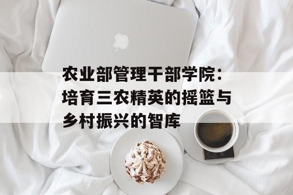 农业部管理干部学院：培育三农精英的摇篮与乡村振兴的智库-第1张图片-