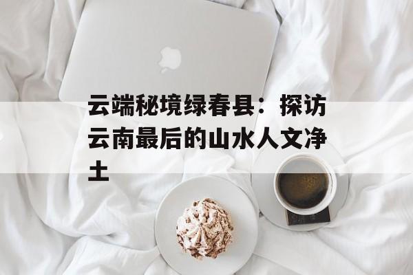 云端秘境绿春县：探访云南最后的山水人文净土-第1张图片-