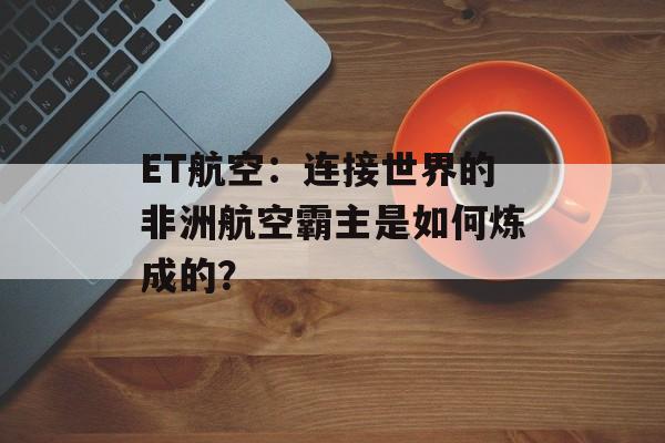 ET航空：连接世界的非洲航空霸主是如何炼成的？-第1张图片-