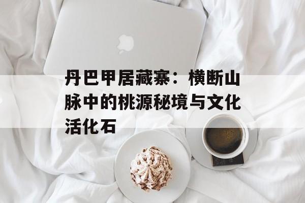 丹巴甲居藏寨：横断山脉中的桃源秘境与文化活化石-第1张图片-