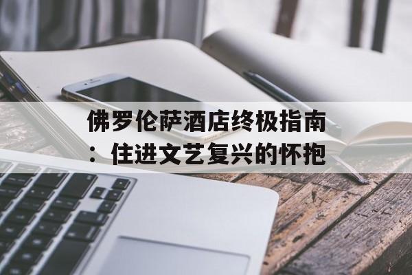 佛罗伦萨酒店终极指南：住进文艺复兴的怀抱-第1张图片-