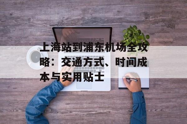 上海站到浦东机场全攻略：交通方式、时间成本与实用贴士-第1张图片-
