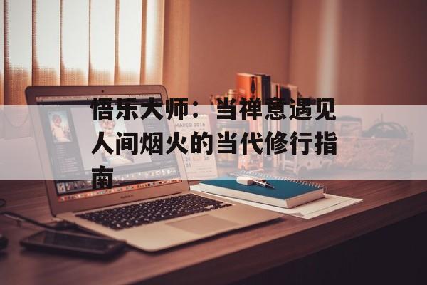 悟乐大师：当禅意遇见人间烟火的当代修行指南-第1张图片-