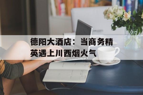 德阳大酒店：当商务精英遇上川西烟火气-第1张图片-