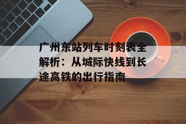 广州东站列车时刻表全解析：从城际快线到长途高铁的出行指南-第1张图片-