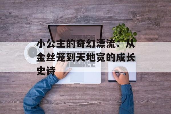 小公主的奇幻漂流：从金丝笼到天地宽的成长史诗-第1张图片-