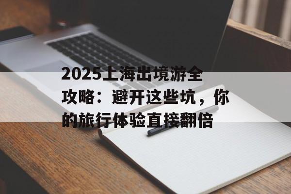 2025上海出境游全攻略：避开这些坑，你的旅行体验直接翻倍-第1张图片-
