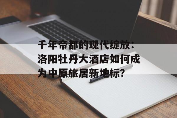 千年帝都的现代绽放：洛阳牡丹大酒店如何成为中原旅居新地标？-第1张图片-
