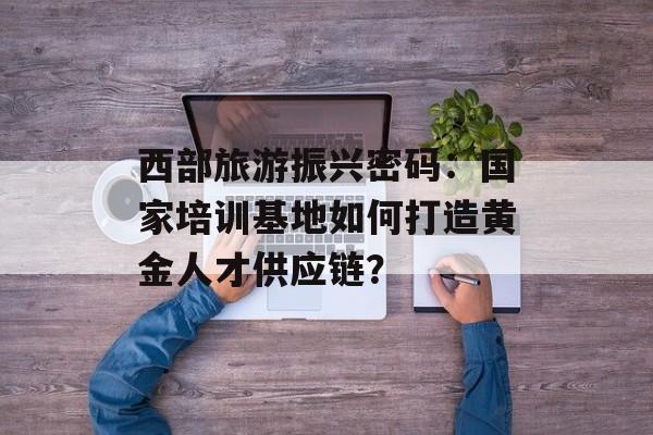 西部旅游振兴密码：国家培训基地如何打造黄金人才供应链？-第1张图片-