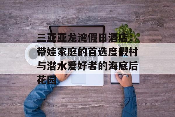 三亚亚龙湾假日酒店：带娃家庭的首选度假村与潜水爱好者的海底后花园-第1张图片-