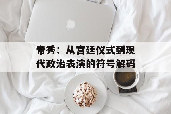帝秀：从宫廷仪式到现代政治表演的符号解码-第1张图片-