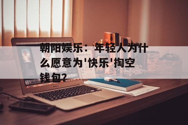 朝阳娱乐：年轻人为什么愿意为'快乐'掏空钱包？-第1张图片-