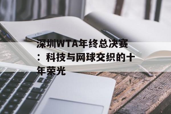 深圳WTA年终总决赛：科技与网球交织的十年荣光-第1张图片-