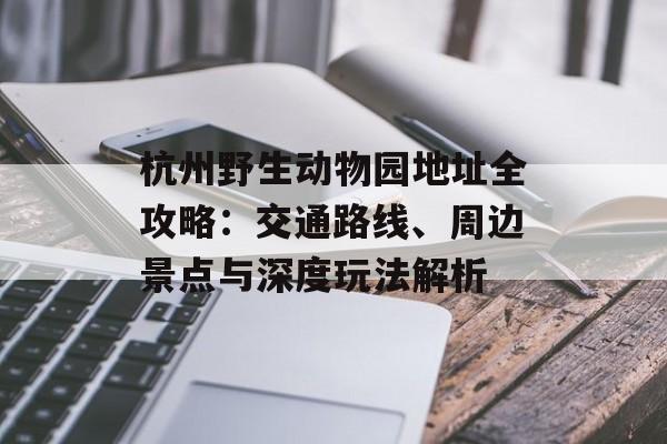 杭州野生动物园地址全攻略：交通路线、周边景点与深度玩法解析-第1张图片-