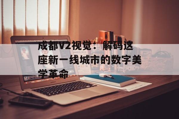 成都V2视觉：解码这座新一线城市的数字美学革命-第1张图片-