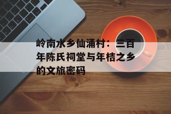 岭南水乡仙涌村：三百年陈氏祠堂与年桔之乡的文旅密码-第1张图片-