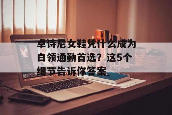 卓诗尼女鞋凭什么成为白领通勤首选？这5个细节告诉你答案-第1张图片-