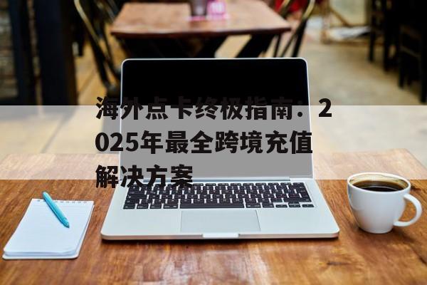 海外点卡终极指南：2025年最全跨境充值解决方案-第1张图片-