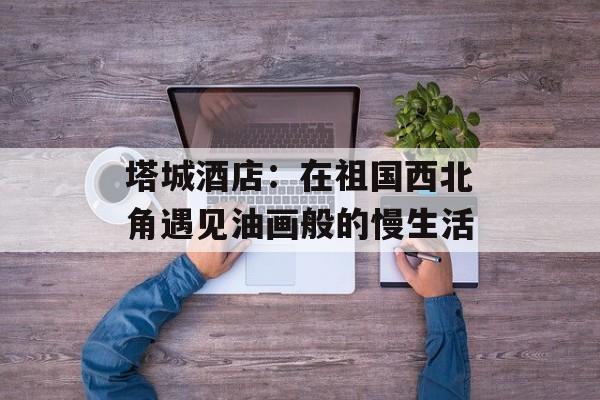 塔城酒店：在祖国西北角遇见油画般的慢生活-第1张图片-
