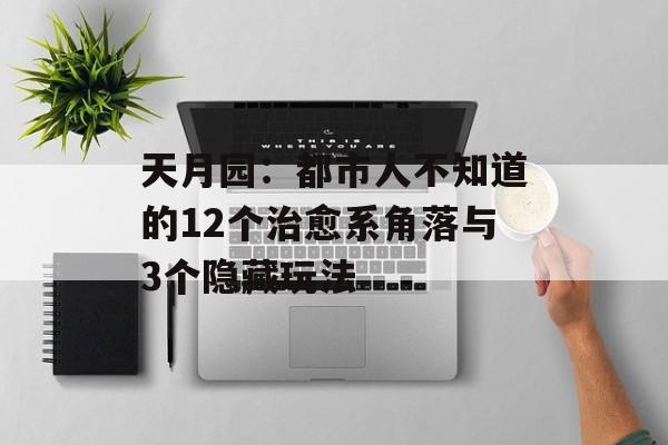 天月园：都市人不知道的12个治愈系角落与3个隐藏玩法-第1张图片-