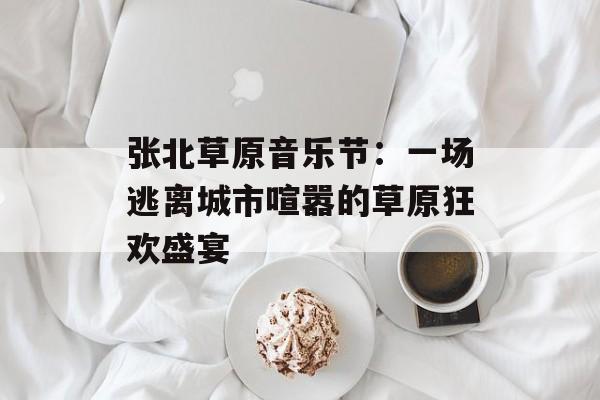张北草原音乐节：一场逃离城市喧嚣的草原狂欢盛宴-第1张图片-