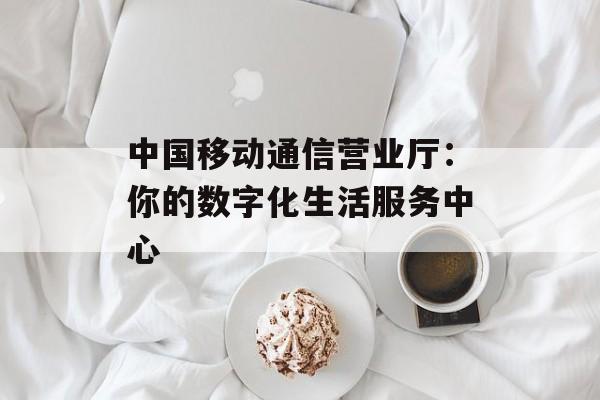 中国移动通信营业厅：你的数字化生活服务中心-第1张图片-
