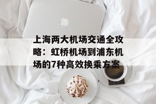 上海两大机场交通全攻略：虹桥机场到浦东机场的7种高效换乘方案-第1张图片-