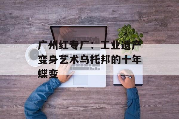 广州红专厂：工业遗产变身艺术乌托邦的十年蝶变-第1张图片-