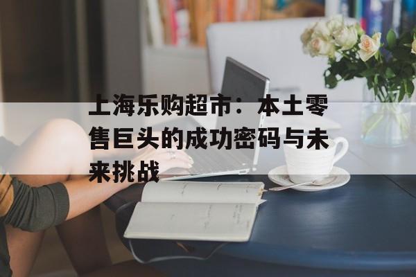上海乐购超市：本土零售巨头的成功密码与未来挑战-第1张图片-