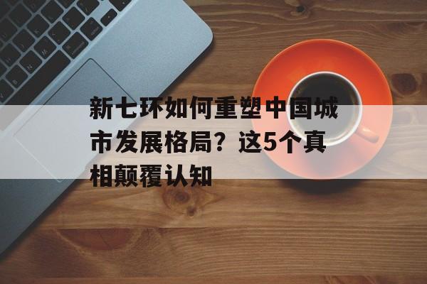 新七环如何重塑中国城市发展格局？这5个真相颠覆认知-第1张图片-