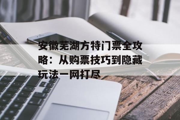 安徽芜湖方特门票全攻略：从购票技巧到隐藏玩法一网打尽-第1张图片-