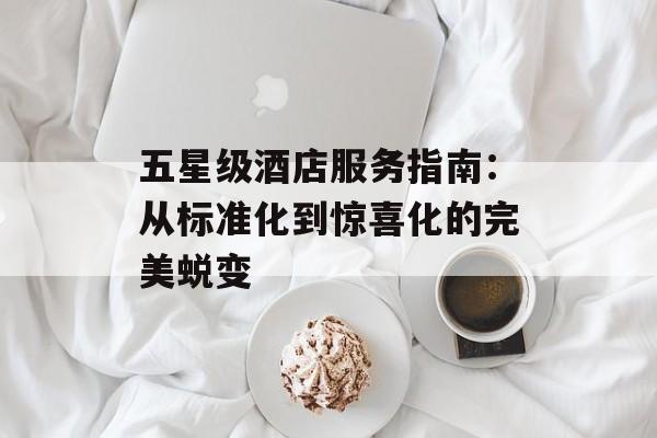 五星级酒店服务指南：从标准化到惊喜化的完美蜕变-第1张图片-