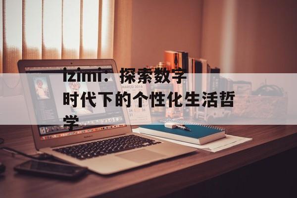 izimi：探索数字时代下的个性化生活哲学-第1张图片-
