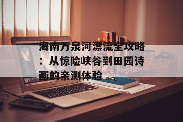海南万泉河漂流全攻略：从惊险峡谷到田园诗画的亲测体验-第1张图片-