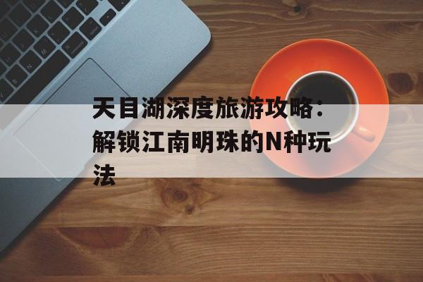天目湖深度旅游攻略：解锁江南明珠的N种玩法-第1张图片-