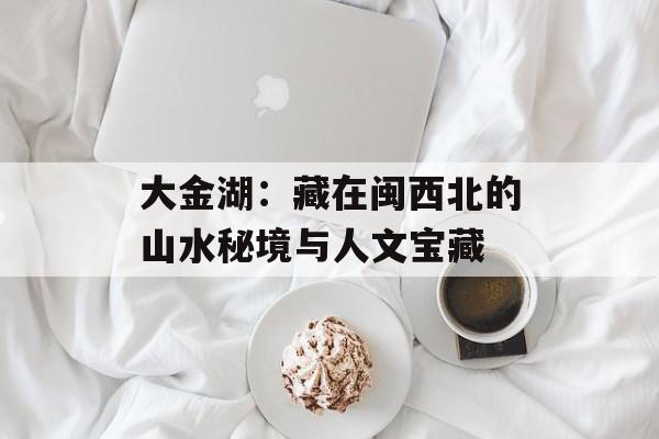 大金湖：藏在闽西北的山水秘境与人文宝藏-第1张图片-