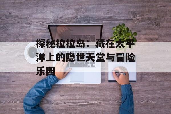 探秘拉拉岛：藏在太平洋上的隐世天堂与冒险乐园-第1张图片-