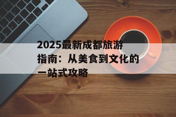 2025最新成都旅游指南:从美食到文化的一站式攻略-第1张图片- 2025最新成都旅游指南:从美食到文化的一站式攻略-第1张图片-
