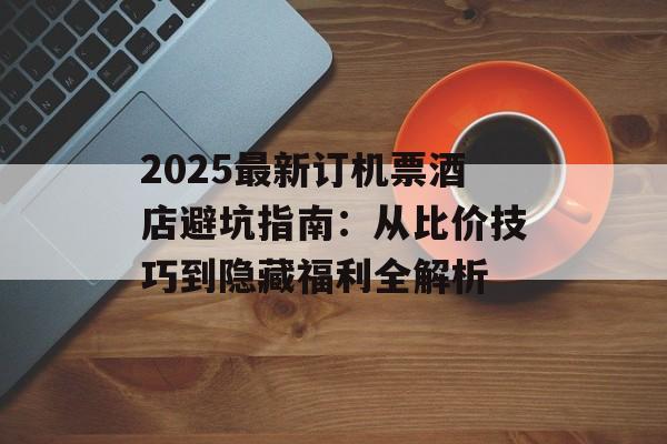 2025最新订机票酒店避坑指南：从比价技巧到隐藏福利全解析-第1张图片-