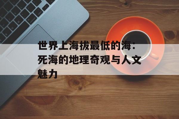 世界上海拔最低的海：死海的地理奇观与人文魅力-第1张图片-