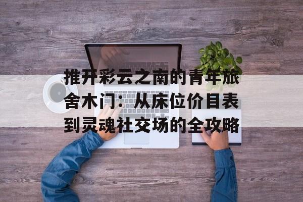 推开彩云之南的青年旅舍木门：从床位价目表到灵魂社交场的全攻略-第1张图片-