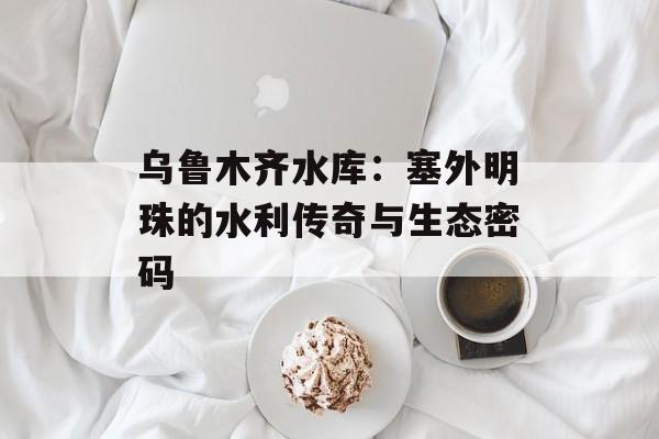 乌鲁木齐水库：塞外明珠的水利传奇与生态密码-第1张图片-