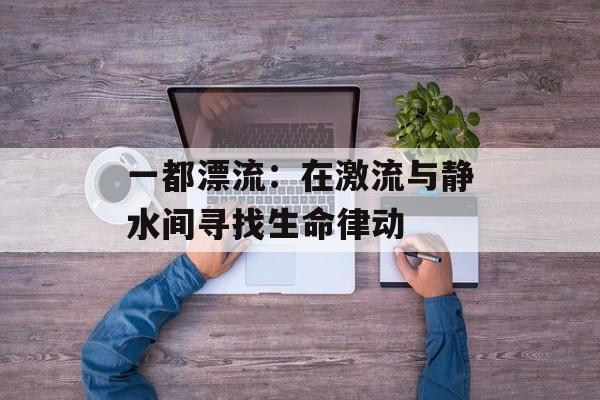 一都漂流：在激流与静水间寻找生命律动-第1张图片-
