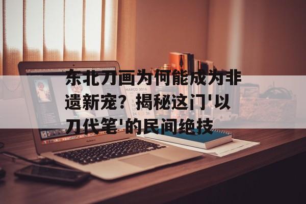 东北刀画为何能成为非遗新宠?揭秘这门'以刀代笔'的民间绝技-第1张图片- 东北刀画为何能成为非遗新宠?揭秘这门'以刀代笔'的民间绝技-第1张图片-