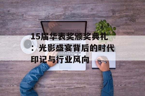 15届华表奖颁奖典礼：光影盛宴背后的时代印记与行业风向-第1张图片-