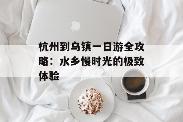 杭州到乌镇一日游全攻略：水乡慢时光的极致体验-第1张图片-