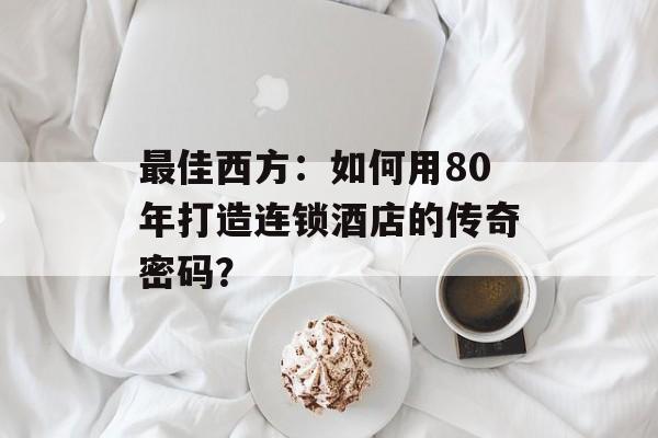 最佳西方：如何用80年打造连锁酒店的传奇密码？-第1张图片-