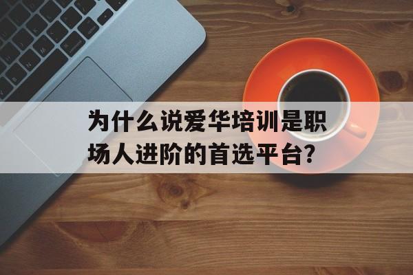为什么说爱华培训是职场人进阶的首选平台？-第1张图片-